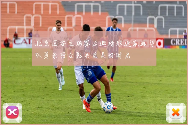 北京国安主场赛后邀请球迷家庭与队员亲密合影共度美好时光