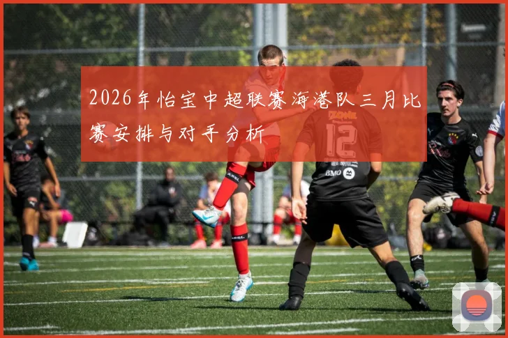 2026年怡宝中超联赛海港队三月比赛安排与对手分析