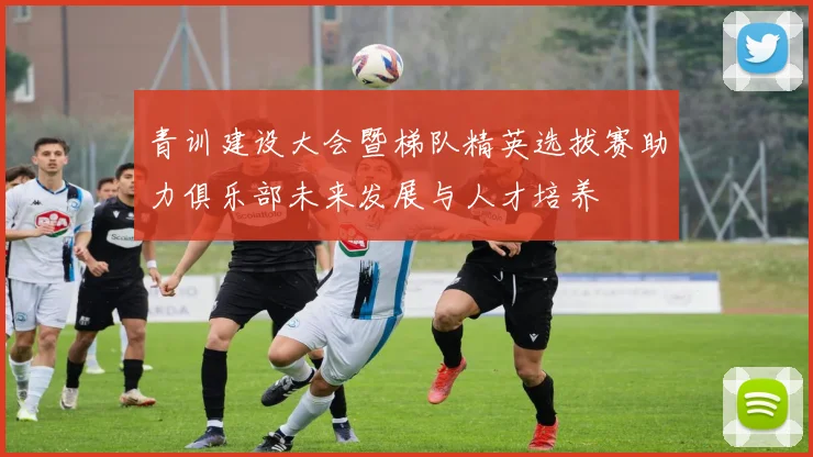青训建设大会暨梯队精英选拔赛助力俱乐部未来发展与人才培养
