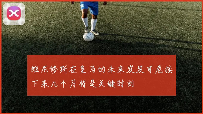 维尼修斯在皇马的未来岌岌可危接下来几个月将是关键时刻