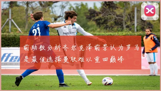 前助教分析齐尔克泽前景认为罗马是最佳选择曼联难以重回巅峰