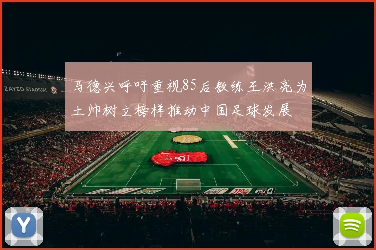 马德兴呼吁重视85后教练王洪亮为土帅树立榜样推动中国足球发展