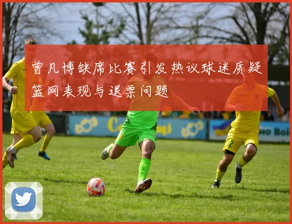 曾凡博缺席比赛引发热议球迷质疑篮网表现与退票问题