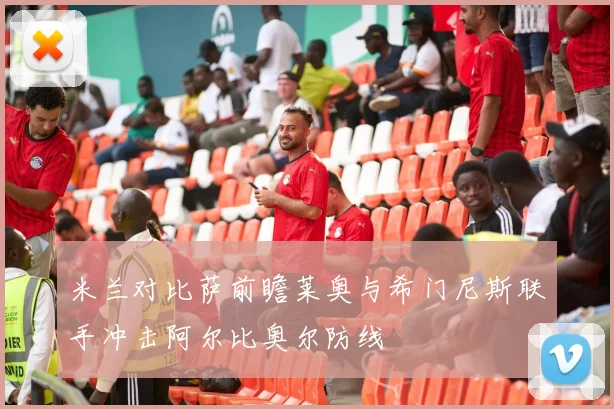 米兰对比萨前瞻莱奥与希门尼斯联手冲击阿尔比奥尔防线