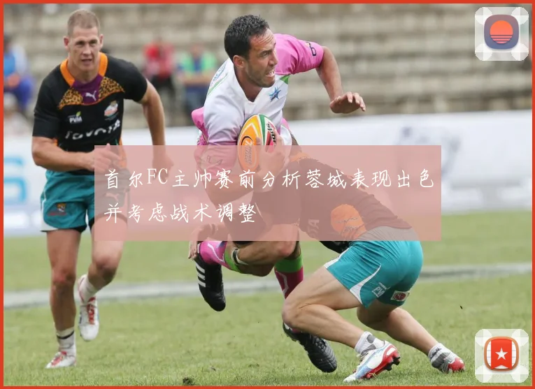 首尔FC主帅赛前分析蓉城表现出色并考虑战术调整