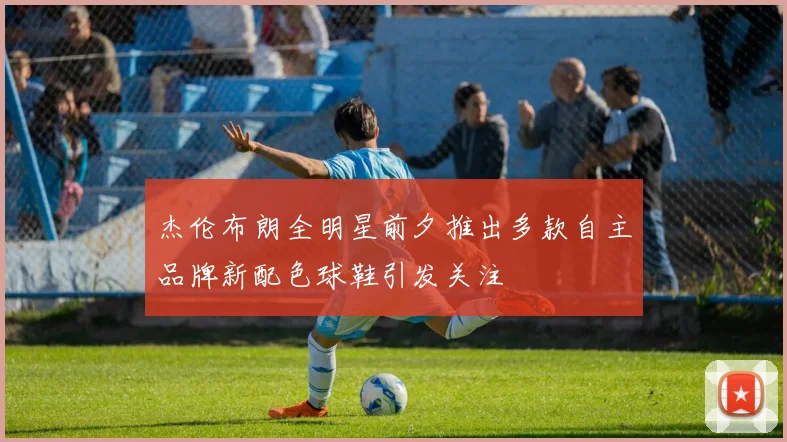 杰伦布朗全明星前夕推出多款自主品牌新配色球鞋引发关注