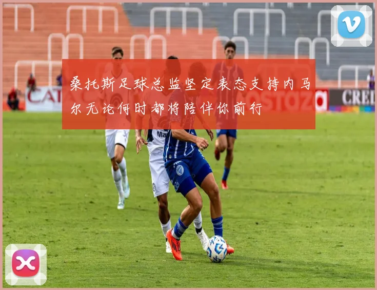 桑托斯足球总监坚定表态支持内马尔无论何时都将陪伴你前行