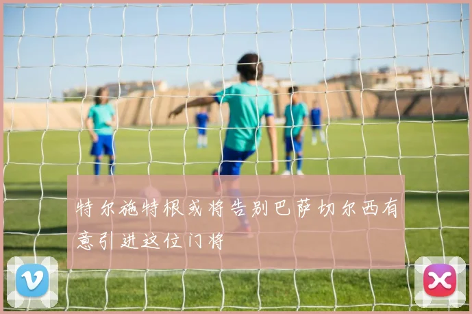 特尔施特根或将告别巴萨切尔西有意引进这位门将