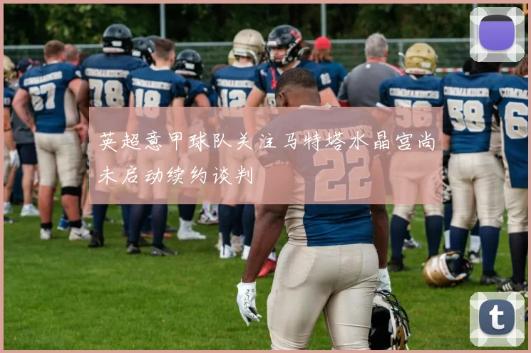 英超意甲球队关注马特塔水晶宫尚未启动续约谈判