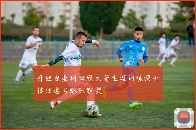 丹纽尔豪斯回顾火箭生涯训练提升信任感与球队默契