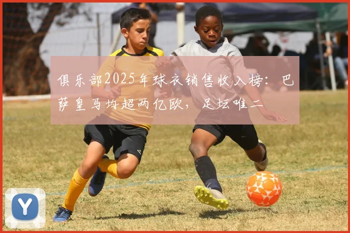 俱乐部2025年球衣销售收入榜：巴萨皇马均超两亿欧，足坛唯二