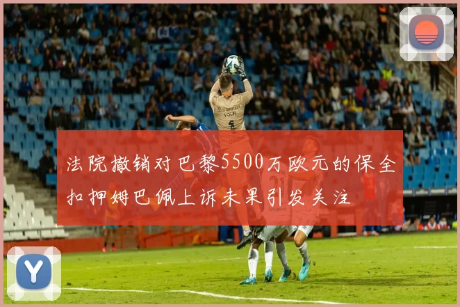 法院撤销对巴黎5500万欧元的保全扣押姆巴佩上诉未果引发关注