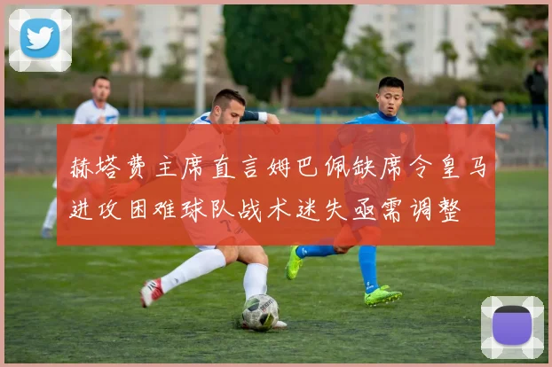 赫塔费主席直言姆巴佩缺席令皇马进攻困难球队战术迷失亟需调整