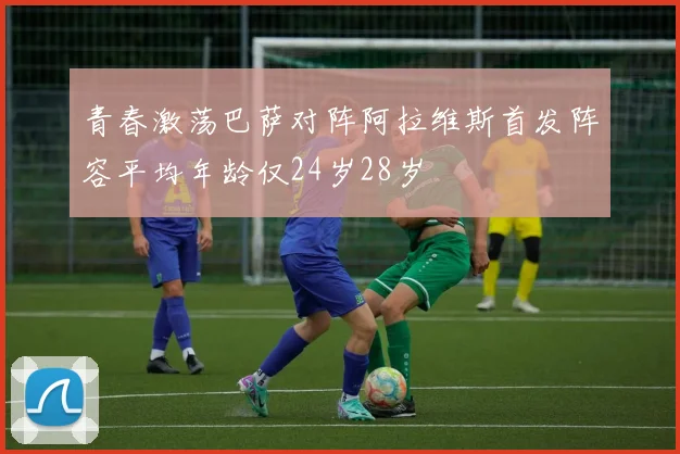 青春激荡巴萨对阵阿拉维斯首发阵容平均年龄仅24岁28岁