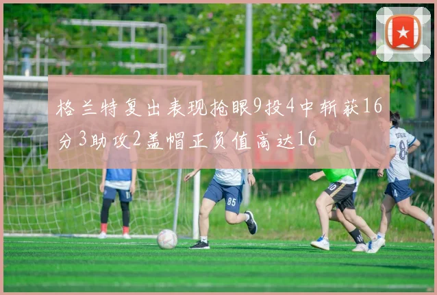格兰特复出表现抢眼9投4中斩获16分3助攻2盖帽正负值高达16