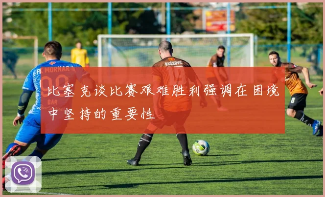 比塞克谈比赛艰难胜利强调在困境中坚持的重要性