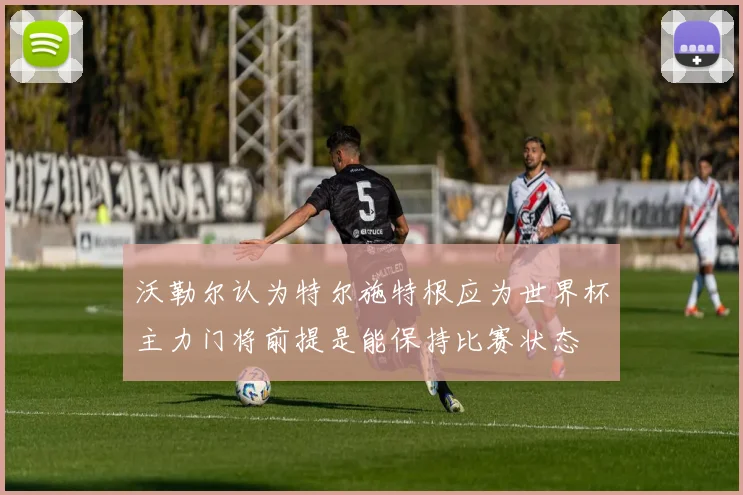 沃勒尔认为特尔施特根应为世界杯主力门将前提是能保持比赛状态