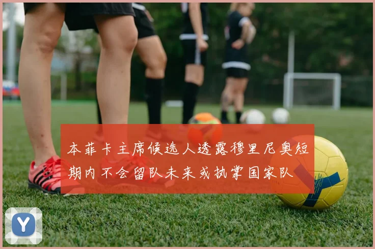 本菲卡主席候选人透露穆里尼奥短期内不会留队未来或执掌国家队