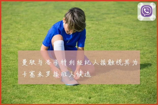 曼联与洛卡特利经纪人接触视其为卡塞米罗接班人候选
