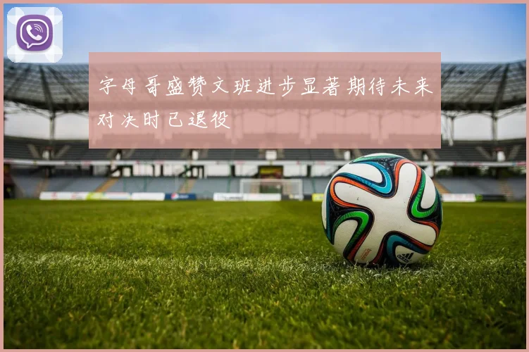 字母哥盛赞文班进步显著期待未来对决时已退役
