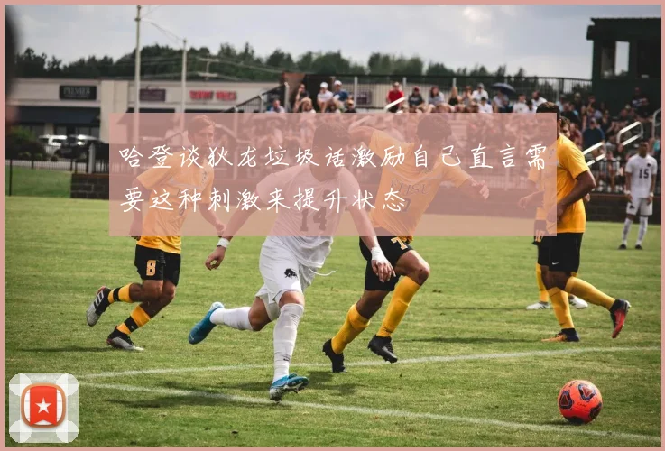 哈登谈狄龙垃圾话激励自己直言需要这种刺激来提升状态