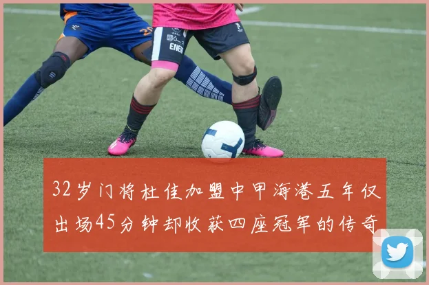 32岁门将杜佳加盟中甲海港五年仅出场45分钟却收获四座冠军的传奇经历