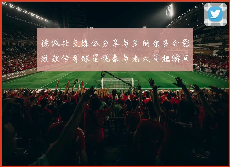 德佩社交媒体分享与罗纳尔多合影致敬传奇球星现象与老大同框瞬间