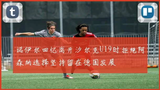 诺伊尔回忆离开沙尔克U19时拒绝阿森纳选择坚持留在德国发展