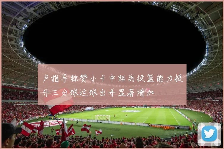 卢指导称赞小卡中距离投篮能力提升三分球运球出手显著增加