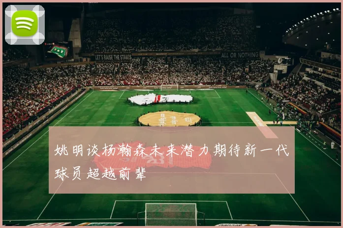姚明谈杨瀚森未来潜力期待新一代球员超越前辈
