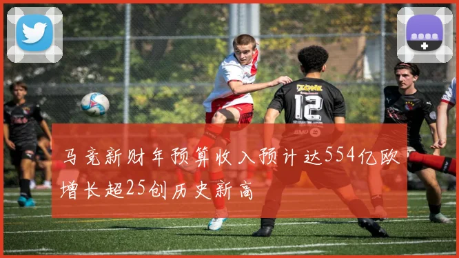 马竞新财年预算收入预计达554亿欧增长超25创历史新高